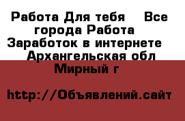 Работа Для тебя  - Все города Работа » Заработок в интернете   . Архангельская обл.,Мирный г.